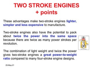 TWO STROKE ENGINES
+ points
These advantages make two-stroke engines lighter,
simpler and less expensive to manufacture.
Two-stroke engines also have the potential to pack
about twice the power into the same space
because there are twice as many power strokes per
revolution.
The combination of light weight and twice the power
gives two-stroke engines a great power-to-weight
ratio compared to many four-stroke engine designs.
20-May-21
 