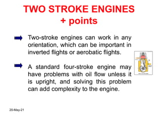 TWO STROKE ENGINES
+ points
Two-stroke engines can work in any
orientation, which can be important in
inverted flights or aerobatic flights.
A standard four-stroke engine may
have problems with oil flow unless it
is upright, and solving this problem
can add complexity to the engine.
20-May-21
 