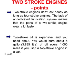 TWO STROKE ENGINES
- points
Two-stroke engines don't last nearly as
long as four-stroke engines. The lack of
a dedicated lubrication system means
that the parts of a two-stroke engine
wear a lot faster.
Two-stroke oil is expensive, and you
need about. You would burn about a
gallon(3.785 ltrs) of oil every 1,000
miles if you used a two-stroke engine in
a car.
20-May-21
 