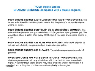 FOUR stroke Engine
CHARACTERISTICS (compared with 2 stroke engines)
FOUR STROKE ENGINES LASTS LONGER THAN TWO STROKE ENGINES. The
lack of a dedicated lubrication system means that the parts of a two-stroke engine
wear a lot faster.
FOUR STROKE ENGINES DON’T BURN OIL IN COMBUSTION CHAMBER. Two-
stroke oil is expensive, and you need about 113.36 grams of it per gallon of gas. You
would burn about a gallon of oil every 1,000 miles if you used a two-stroke engine in
a car.
FOUR STROKE ENGINES ARE MORE FUEL EFFICIENT. Two-stroke engines do
not use fuel efficiently, so you would get fewer miles per gallon.
FOUR STROKE ENGINES ARE CLEANER. Two-stroke engines produce a lot of
pollution
INVERTED FLIGHTS MAY NOT BE EASY IN FOUR STROKE ENGINES. Two-
stroke engines can work in any orientation, which can be important in acrobatic
flights. A standard four-stroke engine may have problems with oil flow unless it is
upright, and solving this problem can add complexity to the engine.
20-May-21
 