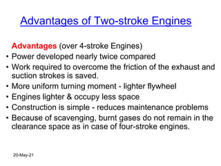 Advantages of Two-stroke Engines
Advantages (over 4-stroke Engines)
• Power developed nearly twice compared
• Work required to overcome the friction of the exhaust and
suction strokes is saved.
• More uniform turning moment - lighter flywheel
• Engines lighter & occupy less space
• Construction is simple - reduces maintenance problems
• Because of scavenging, burnt gases do not remain in the
clearance space as in case of four-stroke engines.
20-May-21
 