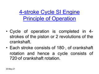 4-stroke Cycle SI Engine
Principle of Operation
• Cycle of operation is completed in 4-
strokes of the piston or 2 revolutions of the
crankshaft.
• Each stroke consists of 180°, of crankshaft
rotation and hence a cycle consists of
720°of crankshaft rotation.
20-May-21
 