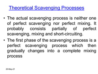 Theoretical Scavenging Processes
• The actual scavenging process is neither one
of perfect scavenging nor perfect mixing. It
probably consists partially of perfect
scavenging, mixing and short-circuiting.
• The first phase of the scavenging process is a
perfect scavenging process which then
gradually changes into a complete mixing
process
20-May-21
 