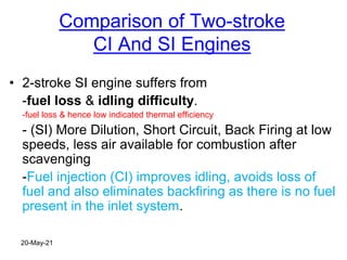Comparison of Two-stroke
CI And SI Engines
• 2-stroke SI engine suffers from
-fuel loss & idling difficulty.
-fuel loss & hence low indicated thermal efficiency
- (SI) More Dilution, Short Circuit, Back Firing at low
speeds, less air available for combustion after
scavenging
-Fuel injection (CI) improves idling, avoids loss of
fuel and also eliminates backfiring as there is no fuel
present in the inlet system.
20-May-21
 