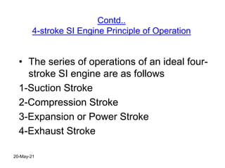 Contd..
4-stroke SI Engine Principle of Operation
• The series of operations of an ideal four-
stroke SI engine are as follows
1-Suction Stroke
2-Compression Stroke
3-Expansion or Power Stroke
4-Exhaust Stroke
20-May-21
 