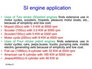 SI engine application
• Uses of Two stroke (SI)petrol engines finds extensive use in
motor cycles, scooters, mopeds, pleasure motor boats, etc.,
because of simplicity and low cost.
• Moped (50cc) with 1.5 KW at 5000 rpm
• Scooter (100cc) with 3.5 KW at 5000 rpm
• Scooter(150cc) with 5 KW at 5300 rpm
• Motor cycle (250cc) with 9 KW at 4500 rpm
• Uses of Four stroke petrol engines finds extensive use in
motor cycles, cars, jeeps,buses, trucks, pumping sets, mobile
electric generating sets because of simplicity and low cost.
• Fiat car (1089cc) 4-cylinder with 32 KW at 5000 rpm
• American car 6 cylinder with 185 KW at 5000 rpm
• Jeeps(4000cc) 6 cylinder with 90 KW at
20-May-21
 