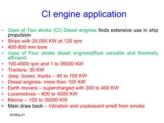 CI engine application
• Uses of Two stroke (CI) Diesel engines finds extensive use in ship
propulsion
• Ships with 20,000 KW at 120 rpm
• 400-900 mm bore
• Uses of Four stroke diesel engines(Most versatile and thermally
efficient)
• 100-4500 rpm and 1 to 35000 KW
• Tractors- 30 KW
• Jeep, buses, trucks – 40 to 100 KW
• Diesel engines- more than 100 KW
• Earth movers – supercharged with 200 to 400 KW
• Locomotives – 600 to 4000 KW
• Marine – 100 to 35000 KW
• Main draw back – Vibration and unpleasant smell from smoke
20-May-21
 