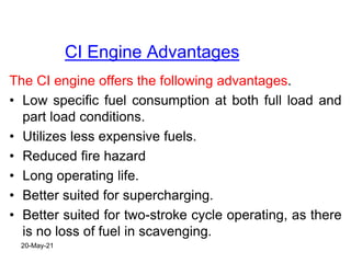 CI Engine Advantages
The CI engine offers the following advantages.
• Low specific fuel consumption at both full load and
part load conditions.
• Utilizes less expensive fuels.
• Reduced fire hazard
• Long operating life.
• Better suited for supercharging.
• Better suited for two-stroke cycle operating, as there
is no loss of fuel in scavenging.
20-May-21
 