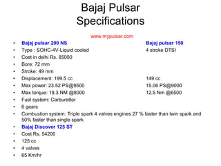 Bajaj Pulsar
Specifications
www.mypulsar.com
• Bajaj pulsar 200 NS Bajaj pulsar 150
• Type : SOHC-4V-Liquid cooled 4 stroke DTSI
• Cost in delhi Rs. 85000
• Bore: 72 mm
• Stroke: 49 mm
• Displacement: 199.5 cc 149 cc
• Max power: 23.52 PS@9500 15.06 PS@9000
• Max torque: 18.3 NM @8000 12.5 Nm @6500
• Fuel system: Carburettor
• 6 gears
• Combustion system: Triple spark 4 valves engines 27 % faster than twin spark and
50% faster than single spark
• Bajaj Discover 125 ST
• Cost Rs. 54200
• 125 cc
• 4 valves
• 65 Km/hr
 