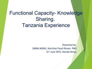  
Presented by:
SARAH MSHIU, Nutrition Focal Person- PMO
12th
June 2015, Nairobi Kenya
Functional Capacity- Knowledge
Sharing.
Tanzania Experience
 