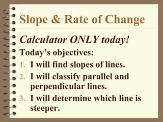 Slope & Rate of Change
Calculator ONLY today!
Today’s objectives:
1. I will find slopes of lines.
2. I will classify parallel and
   perpendicular lines.
3. I will determine which line is
   steeper.
 