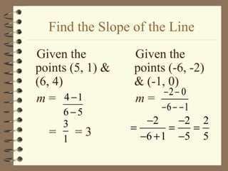 Find the Slope of the Line
Given the         Given the
points (5, 1) &   points (-6, -2)
(6, 4)            & (-1, 0)
                        −2 − 0
m = 4 −1          m=
      6−5                −6 − −1
      3              −2       −2 2
  =     =3        =       =      =
      1             −6 + 1 −5 5
 