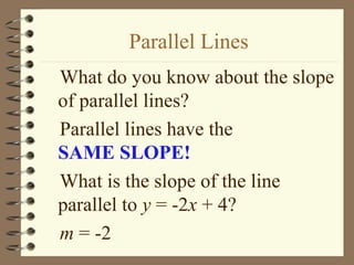 Parallel Lines
What do you know about the slope
of parallel lines?
Parallel lines have the
SAME SLOPE!
What is the slope of the line
parallel to y = -2x + 4?
m = -2
 