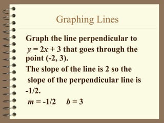 Graphing Lines
Graph the line perpendicular to
 y = 2x + 3 that goes through the
point (-2, 3).
The slope of the line is 2 so the
 slope of the perpendicular line is
-1/2.
 m = -1/2 b = 3
 