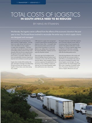 | TRANSPORT | LOGISTICS |




TOTAL COSTS OF LOGISTICS
                    IN SOUTH AFRICA NEED TO BE REDUCED
                                                  BY HANS W ITTMANN

Worldwide, the logistics sector suffered from the effects of the economic downturn the past
year or two. This forced those involved to reconsider the entire way in which supply chains
are designed and managed.
Almost everything we use these days has            CSIR research in supply chain management                   The logistics fraternity in South Africa needs to
been moved by a freight operator – be it the       is aimed at improving the overriding goal and              serve consumers inside the country while an
food on our plate, the pen with which we           objective of every chain – to transport, distri-           increasing number of local companies also
write or the clothes we wear. Logistics –          bute and move products and services ever                   operate in the global market place. In both
or supply chain management – is the term           closer to final consumption in a more cost-                instances, it is critical to operate supply chains
used widely to describe the transport, storage     effective way, adding value in the process.                as efficiently and effectively as possible,
and handling of these products as they move        This requires dedication, creativity and inno-             keeping logistics costs as low as possible
along the chain from the raw material source,      vation by all parties involved.                            while also providing quality service.
through the production system to their final
point of sale or consumption. Effective, effi-     Some years ago, the Foundation for the                     Given the long distances in the country and
cient and predictable movement of goods are        Malcolm Baldrige National Quality Award                    the fact that the main economic activity in
important and contribute to economic growth.       conducted a survey in the USA among chief                  South Africa is concentrated in the centre of
                                                   executive officers, which revealed an almost               the country (in Gauteng), the reality is that
Supply chains include all the activities, link-    unanimous agreement that globalisation was                 internal logistics costs are higher. Our geo-
ages, information exchanges and relationships      becoming a major challenge. Furthermore,                   graphical location also disadvantages South
formed by all those who choose to work             reducing costs and improving global supply                 Africa when competing in the global market
together in these chains; some chains being        chain performance were a top priority.                     place. The pressure is therefore even more
very complex.                                                                                                 severe on logistics efficiencies and costs.




                                                      S C I E N C E S C O P E   S E P T E M B E R   2 0 1 0




                                                                                4
 