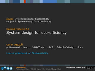 course System Design for Sustainability
subject 2. System design for eco-efficency


learning resource 2.2
System design for eco-efficiency


carlo vezzoli
politecnico di milano . INDACO dpt. . DIS . School of design . Italy

Learning Network on Sustainability




        Carlo Vezzoli                                                           AH-DESIGN, EU PROJECT
        Politecnico di Milano / INDACO dept. / DIS / School of Design / Italy
 