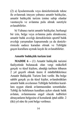 (2) a) çsularımızda veya denizlerimizde tekne
ile avlanmak isteyen yabancı amatör balıkçılar,
amatör balıkçılık turizm iznine sahip olanlar
vasıtasıyla ve avlanma pulu almak suretiyle
avlanabilirler.
    b) Yabancı turist amatör balıkçılar; herhangi
bir izin, belge veya avlanma pulu almaksızın;
amatör balık avcılı ı derneklerinin sportif balık
avcılı ı yarı maları kapsamında ya da denizle-
rimizde sadece karadan olmak ve Tebli de
geçen kurallara uymak kaydı ile avlanabilirler.

    Amatör balıkçılık turizm izni
     MADDE 6 – (1) Amatör balıkçılık turizmi
faaliyetinde bulunacak olan vergi mükellefi
gerçek ve tüzel ki ilere, alındı ı tarihten itibaren
2 yıl geçerli olmak üzere il müdürlüklerince
Amatör Balıkçılık Turizm zni verilir. Bu belge
sahibi gerçek ya da tüzel ki iler, avlandırdıkları
amatör balık avcılarının Tebli de belirtilen kural-
lara uygun olarak avlanmasından sorumludur.
Tebli ile belirlenen kurallara aykırı olarak balık
avlatan, avlanmasına engel olacak tedbirleri
almayanların belgesine el konularak iptal edilir. 2
(iki) yıl süre ile yeni belge verilmez.

                        14
 