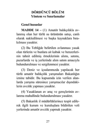 DÖRDÜNCÜ BÖLÜM
           Yöntem ve Sınırlamalar

   Genel hususlar
    MADDE 14 – (1) Amatör balıkçılıkla av-
lanmı olan her türlü su ürününün satı ı, canlı
olarak nakledilmesi ve ba ka kaynaklara bıra-
kılması yasaktır.
    (2) Bu Tebli de belirtilen avlanması yasak
olan türlerin ve bunlara ait kabuk ve benzerleri-
nin tahnit edilmi örneklerinin alımı, satımı,
pazarlarda ve i yerlerinde alım satım amacıyla
bulundurulması ve sergilenmesi yasaktır.
    (3) Deniz ve içsularımızda yapılacak her
türlü amatör balıkçılık yarı maları Bakanlı ın
iznine tabidir. Bu kapsamda izin verilen alan-
larda yarı ma süresince yarı macılar dı ındaki-
lerin avcılık yapması yasaktır.
   (4) Yasaklanan av araç ve gereçlerinin av-
lanma mahallinde bulundurulması yasaktır.
    (5) Bakanlık il müdürlüklerince tespit edile-
rek ilgili kurum ve kurulu lara bildirilen voli
yerlerinde amatör avcılık yapmak yasaktır.


                       27
 