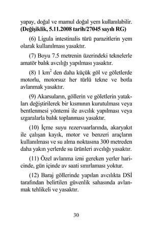yapay, do al ve mamul do al yem kullanılabilir.
(De i iklik, 5.11.2008 tarih/27045 sayılı RG)
    (6) Ligula intestinalis türü parazitlerin yem
olarak kullanılması yasaktır.
   (7) Boyu 7.5 metrenin üzerindeki teknelerle
amatör balık avcılı ı yapılması yasaktır.
    (8) 1 km2 den daha küçük göl ve göletlerde
motorlu, motorsuz her türlü tekne ve botla
avlanmak yasaktır.
     (9) Akarsuların, göllerin ve göletlerin yatak-
ları de i tirilerek bir kısmının kurutulması veya
bentlenmesi yöntemi ile avcılık yapılması veya
ızgaralarla balık toplanması yasaktır.
    (10) çme suyu rezervuarlarında, akaryakıt
ile çalı an kayık, motor ve benzeri araçların
kullanılması ve su alma noktasına 300 metreden
daha yakın yerlerde su ürünleri avcılı ı yasaktır.
    (11) Özel avlanma izni gereken yerler hari-
cinde, gün içinde av saati sınırlaması yoktur.
    (12) Baraj göllerinde yapılan avcılıkta DS
tarafından belirtilen güvenlik sahasında avlan-
mak tehlikeli ve yasaktır.



                        30
 