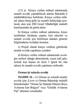 (13) a) Kiraya verilen istihsal sahalarında
amatör avcılık yapılabilecek alanlar Bakanlık il
müdürlüklerince belirlenir. Kiraya verilen istih-
sal sahası baraj gölü ise amatör balıkçılı a ayrı-
lacak alan için DS Genel Müdürlü ü mahalli
kurulu undan da görü alınır.
    b) Kiraya verilen istihsal sahalarına, kiracı
tarafından; kiralama yapanı, kira süresini ve
amatör avcılık için belirlenen alanları gösterir
bilgilendirme levhaları konulur.
   c) Projeli olarak kiraya verilmi göletlerde
amatör avcılık yapılması yasaktır.
     d) Kiraya verilen istihsal sahalarında avcılı-
  ın serbest oldu u dönemlerde, resmi tatil gün-
lerinde ki i ba ına en fazla 3 i neli bir olta
takımı ile amatör avcılık yapılması serbesttir.

   Orman içi sularda avcılık
    MADDE 16 – (1) Orman içi sularda amatör
avcılık için, Çevre ve Orman Bakanlı ı mahalli
birimlerinden "Orman çi Sularda Dönem Boyu
Avlanma zin Belgesi" veya "Günlük Avlanma
Fi i" alınması zorunludur.



                        31
 