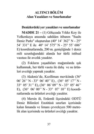ALTINCI BÖLÜM
       Alan Yasakları ve Sınırlamalar

     Denizlerdeki yer yasakları ve sınırlamalar
     MADDE 21 – (1) Gökçeada Yıldız Koy ile
Yelkenkaya arasında sahilden itibaren "Sualtı
Deniz Parkı" olu turulan (40° 14’ 362” N - 25°
54’ 331” E ile 40° 14’ 575” N - 25° 55’ 686”
E) koordinatlarında, 200 m. geni li inde 1 deniz
mili uzunlu undaki alanda her türlü istihsal
vasıtası ile avcılık yasaktır.
     (2) Fokların ya adıkları ma aralarda ı ık
kullanmak, her türlü vasıta ile dalı ve su ürün-
leri avcılı ı yapmak yasaktır.
     (3) Akdeniz’de, Kızılliman mevkiinde (36°
06’ 26’’ N - 33° 06’ 40’’ E) , (36° 05’ 17’’ N -
33° 05’ 31’’ E), (36° 06’ 09’’ N - 33° 05’ 46’’
E), (36° 06’ 00’’ N - 33° 07’ 10’’ E) koordi-
natlarında su ürünleri avcılı ı yasaktır.
     (4) Mersin ili, Erdemli ilçesindeki ODTÜ
Deniz Bilimleri Enstitüsü sınırları içerisinde
kalan limanda ve limanı çevreleyen 500 metre-
lik alan içerisinde su ürünleri avcılı ı yasaktır.


                       37
 