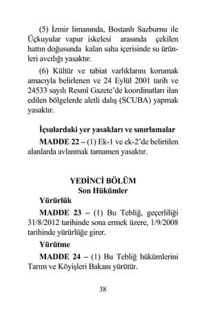 (5) zmir limanında, Bostanlı Sazburnu ile
Üçkuyular vapur iskelesi arasında çekilen
hattın do usunda kalan saha içerisinde su ürün-
leri avcılı ı yasaktır.
     (6) Kültür ve tabiat varlıklarını korumak
amacıyla belirlenen ve 24 Eylül 2001 tarih ve
24533 sayılı Resmî Gazete’de koordinatları ilan
edilen bölgelerde aletli dalı (SCUBA) yapmak
yasaktır.

     çsulardaki yer yasakları ve sınırlamalar
    MADDE 22 – (1) Ek-1 ve ek-2’de belirtilen
alanlarda avlanmak tamamen yasaktır.


              YED NC BÖLÜM
                Son Hükümler
    Yürürlük
    MADDE 23 – (1) Bu Tebli , geçerlili i
31/8/2012 tarihinde sona ermek üzere, 1/9/2008
tarihinde yürürlü e girer.
    Yürütme
    MADDE 24 – (1) Bu Tebli hükümlerini
Tarım ve Köyi leri Bakanı yürütür.

                      38
 