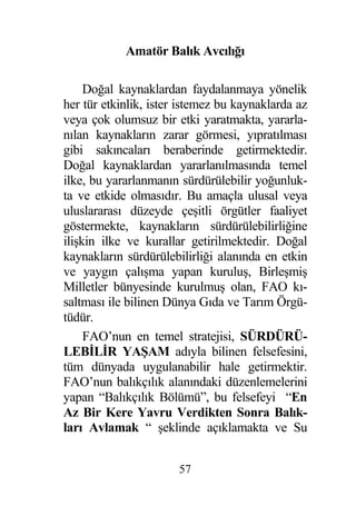 Amatör Balık Avcılı ı

     Do al kaynaklardan faydalanmaya yönelik
her tür etkinlik, ister istemez bu kaynaklarda az
veya çok olumsuz bir etki yaratmakta, yararla-
nılan kaynakların zarar görmesi, yıpratılması
gibi sakıncaları beraberinde getirmektedir.
Do al kaynaklardan yararlanılmasında temel
ilke, bu yararlanmanın sürdürülebilir yo unluk-
ta ve etkide olmasıdır. Bu amaçla ulusal veya
uluslararası düzeyde çe itli örgütler faaliyet
göstermekte, kaynakların sürdürülebilirli ine
ili kin ilke ve kurallar getirilmektedir. Do al
kaynakların sürdürülebilirli i alanında en etkin
ve yaygın çalı ma yapan kurulu , Birle mi
Milletler bünyesinde kurulmu olan, FAO kı-
saltması ile bilinen Dünya Gıda ve Tarım Örgü-
tüdür.
     FAO’nun en temel stratejisi, SÜRDÜRÜ-
LEB L R YA AM adıyla bilinen felsefesini,
tüm dünyada uygulanabilir hale getirmektir.
FAO’nun balıkçılık alanındaki düzenlemelerini
yapan “Balıkçılık Bölümü”, bu felsefeyi “En
Az Bir Kere Yavru Verdikten Sonra Balık-
ları Avlamak “ eklinde açıklamakta ve Su


                       57
 
