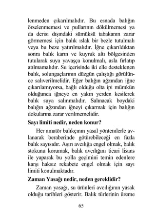 lenmeden çıkarılmalıdır. Bu esnada balı ın
örselenmemesi ve pullarının dökülmemesi ya
da derisi dı ındaki sümüksü tabakanın zarar
görmemesi için balık ıslak bir bezle tutulmalı
veya bu beze yatırılmalıdır. ne çıkarıldıktan
sonra balık karın ve kuyruk altı bölgesinden
tutularak suya yava ça konulmalı, asla fırlatıp
atılmamalıdır. Su içerisinde iki elle desteklenen
balık, solungaçlarının düzgün çalı tı ı görülün-
ce salıverilmelidir. E er balı ın a zından i ne
çıkarılamıyorsa, ba lı oldu u olta ipi mümkün
oldu unca i neye en yakın yerden kesilerek
balık suya salınmalıdır. Salınacak boydaki
balı ın a zından i neyi çıkarmak için balı ın
dokularına zarar verilmemelidir.
Sayı limiti nedir, neden konur?
    Her amatör balıkçının yasal yöntemlerle av-
lanarak beraberinde götürebilece i en fazla
balık sayısıdır. A ırı avcılı a engel olmak, balık
stokunu korumak, balık avcılı ını ticari lisans
ile yaparak bu yolla geçimini temin edenlere
kar ı haksız rekabete engel olmak için sayı
limiti konulmaktadır.
Zaman Yasa ı nedir, neden gereklidir?
    Zaman yasa ı, su ürünleri avcılı ının yasak
oldu u tarihleri gösterir. Balık türlerinin üreme
                       65
 