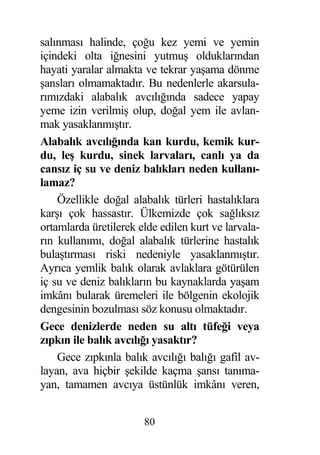 salınması halinde, ço u kez yemi ve yemin
içindeki olta i nesini yutmu olduklarından
hayati yaralar almakta ve tekrar ya ama dönme
 ansları olmamaktadır. Bu nedenlerle akarsula-
rımızdaki alabalık avcılı ında sadece yapay
yeme izin verilmi olup, do al yem ile avlan-
mak yasaklanmı tır.
Alabalık avcılı ında kan kurdu, kemik kur-
du, le kurdu, sinek larvaları, canlı ya da
cansız iç su ve deniz balıkları neden kullanı-
lamaz?
    Özellikle do al alabalık türleri hastalıklara
kar ı çok hassastır. Ülkemizde çok sa lıksız
ortamlarda üretilerek elde edilen kurt ve larvala-
rın kullanımı, do al alabalık türlerine hastalık
bula tırması riski nedeniyle yasaklanmı tır.
Ayrıca yemlik balık olarak avlaklara götürülen
iç su ve deniz balıkların bu kaynaklarda ya am
imkânı bularak üremeleri ile bölgenin ekolojik
dengesinin bozulması söz konusu olmaktadır.
Gece denizlerde neden su altı tüfe i veya
zıpkın ile balık avcılı ı yasaktır?
    Gece zıpkınla balık avcılı ı balı ı gafil av-
layan, ava hiçbir ekilde kaçma ansı tanıma-
yan, tamamen avcıya üstünlük imkânı veren,


                       80
 