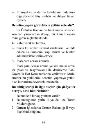 8- Emniyet ve jandarma te kilatının bulunma-
    dı ı yerlerde köy muhtar ve ihtiyar heyeti
    üyeleri
Denetim yapan görevlilerin yetkisi nelerdir?
    Su Ürünleri Kanunu ve bu Kanuna istinaden
konulan yasaklardan dolayı, bu Kanun kapsa-
mına giren suçlar hakkında;
1- Zabıt varakası tutmak,
2- Suçta kullanılan istihsal vasıtalarını ve elde
    edilen su ürünlerini zapt etmek ve bunları
    adlî mercilere teslim etmek;
3- darî para cezası kesmek.
     dari para cezası kesme yetkisi mülki amir-
ler (Vali ve Kaymakam) ile denizlerde Sahil
Güvenlik Bot Komutanlarına verilmi tir. Mülki
amirler bu yetkilerini denetim yapmaya yetkili
olan kurumlara devredebilmektedir.
Bu tebli içeri i ile ilgili suçlar için ikâyetler
nereye, nasıl bildirilebilir?
    Bunun için birkaç yöntem vardır.
1- Bulundu unuz yerin l ya da lçe Tarım
    Müdürlü üne,
2- Orman içi sularda Orman Bakanlı ı l veya
     lçe Müdürlü üne,


                       86
 