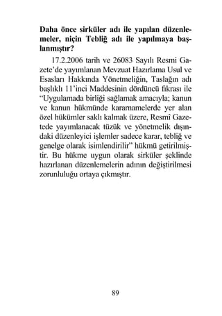 Daha önce sirküler adı ile yapılan düzenle-
meler, niçin Tebli adı ile yapılmaya ba -
lanmı tır?
     17.2.2006 tarih ve 26083 Sayılı Resmi Ga-
zete’de yayımlanan Mevzuat Hazırlama Usul ve
Esasları Hakkında Yönetmeli in, Tasla ın adı
ba lıklı 11’inci Maddesinin dördüncü fıkrası ile
“Uygulamada birli i sa lamak amacıyla; kanun
ve kanun hükmünde kararnamelerde yer alan
özel hükümler saklı kalmak üzere, Resmî Gaze-
tede yayımlanacak tüzük ve yönetmelik dı ın-
daki düzenleyici i lemler sadece karar, tebli ve
genelge olarak isimlendirilir” hükmü getirilmi -
tir. Bu hükme uygun olarak sirküler eklinde
hazırlanan düzenlemelerin adının de i tirilmesi
zorunlulu u ortaya çıkmı tır.




                      89
 