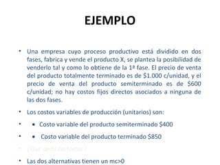 EJEMPLO
• Una empresa cuyo proceso productivo está dividido en dos
fases, fabrica y vende el producto X, se plantea la posibilidad de
venderlo tal y como lo obtiene de la 1ª fase. El precio de venta
del producto totalmente terminado es de $1.000 c/unidad, y el
precio de venta del producto semiterminado es de $600
c/unidad; no hay costos fijos directos asociados a ninguna de
las dos fases.
• Los costos variables de producción (unitarios) son:
• • Costo variable del producto semiterminado $400
• • Costo variable del producto terminado $850
• ¿Que decisión tomar?
• Las dos alternativas tienen un mc>0
 