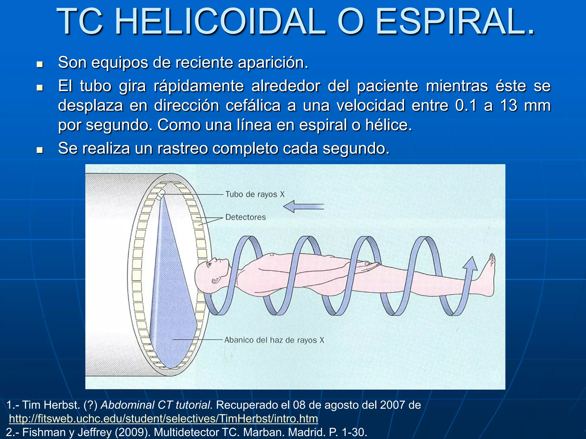 TC HELICOIDAL O ESPIRAL.
 Son equipos de reciente aparición.
 El tubo gira rápidamente alrededor del paciente mientras éste se
desplaza en dirección cefálica a una velocidad entre 0.1 a 13 mm
por segundo. Como una línea en espiral o hélice.
 Se realiza un rastreo completo cada segundo.
1.- Tim Herbst. (?) Abdominal CT tutorial. Recuperado el 08 de agosto del 2007 de
http://fitsweb.uchc.edu/student/selectives/TimHerbst/intro.htm
2.- Fishman y Jeffrey (2009). Multidetector TC. Marban. Madrid. P. 1-30.
 