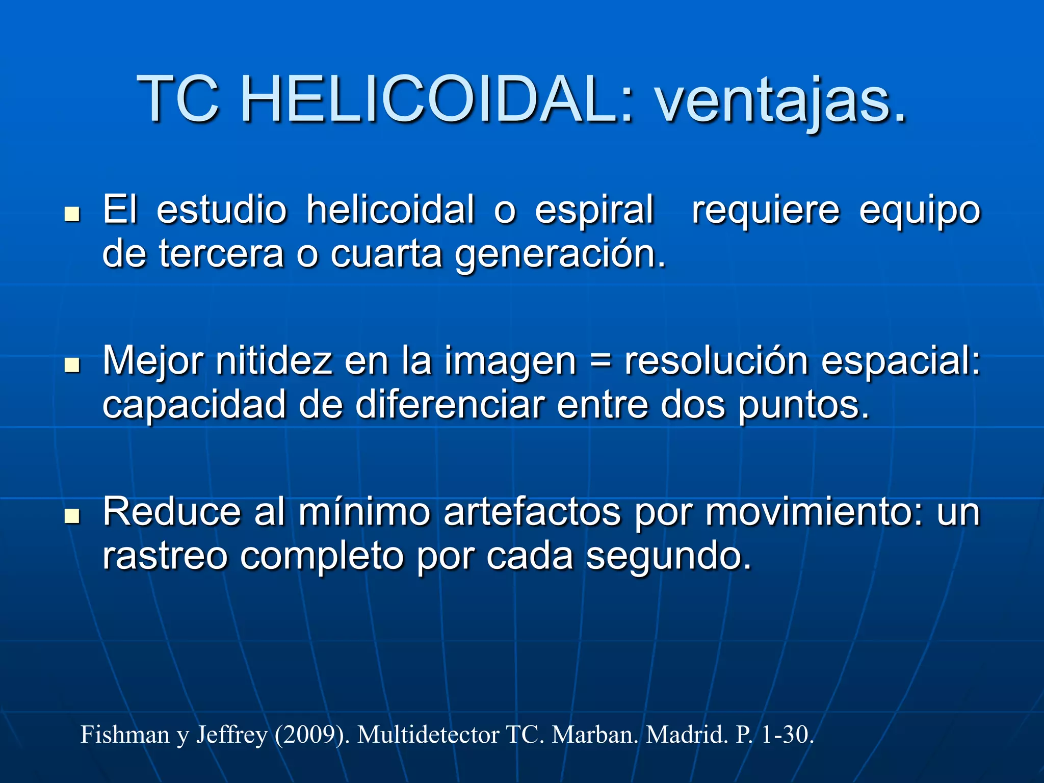 TC HELICOIDAL: ventajas.
 El estudio helicoidal o espiral requiere equipo
de tercera o cuarta generación.
 Mejor nitidez en la imagen = resolución espacial:
capacidad de diferenciar entre dos puntos.
 Reduce al mínimo artefactos por movimiento: un
rastreo completo por cada segundo.
Fishman y Jeffrey (2009). Multidetector TC. Marban. Madrid. P. 1-30.
 