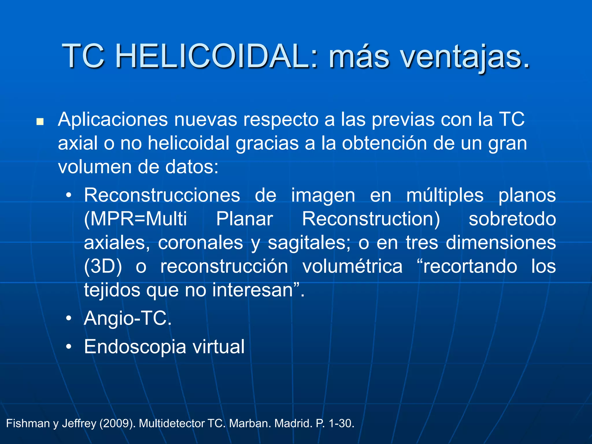 TC HELICOIDAL: más ventajas.
 Aplicaciones nuevas respecto a las previas con la TC
axial o no helicoidal gracias a la obtención de un gran
volumen de datos:
• Reconstrucciones de imagen en múltiples planos
(MPR=Multi Planar Reconstruction) sobretodo
axiales, coronales y sagitales; o en tres dimensiones
(3D) o reconstrucción volumétrica “recortando los
tejidos que no interesan”.
• Angio-TC.
• Endoscopia virtual
Fishman y Jeffrey (2009). Multidetector TC. Marban. Madrid. P. 1-30.
 