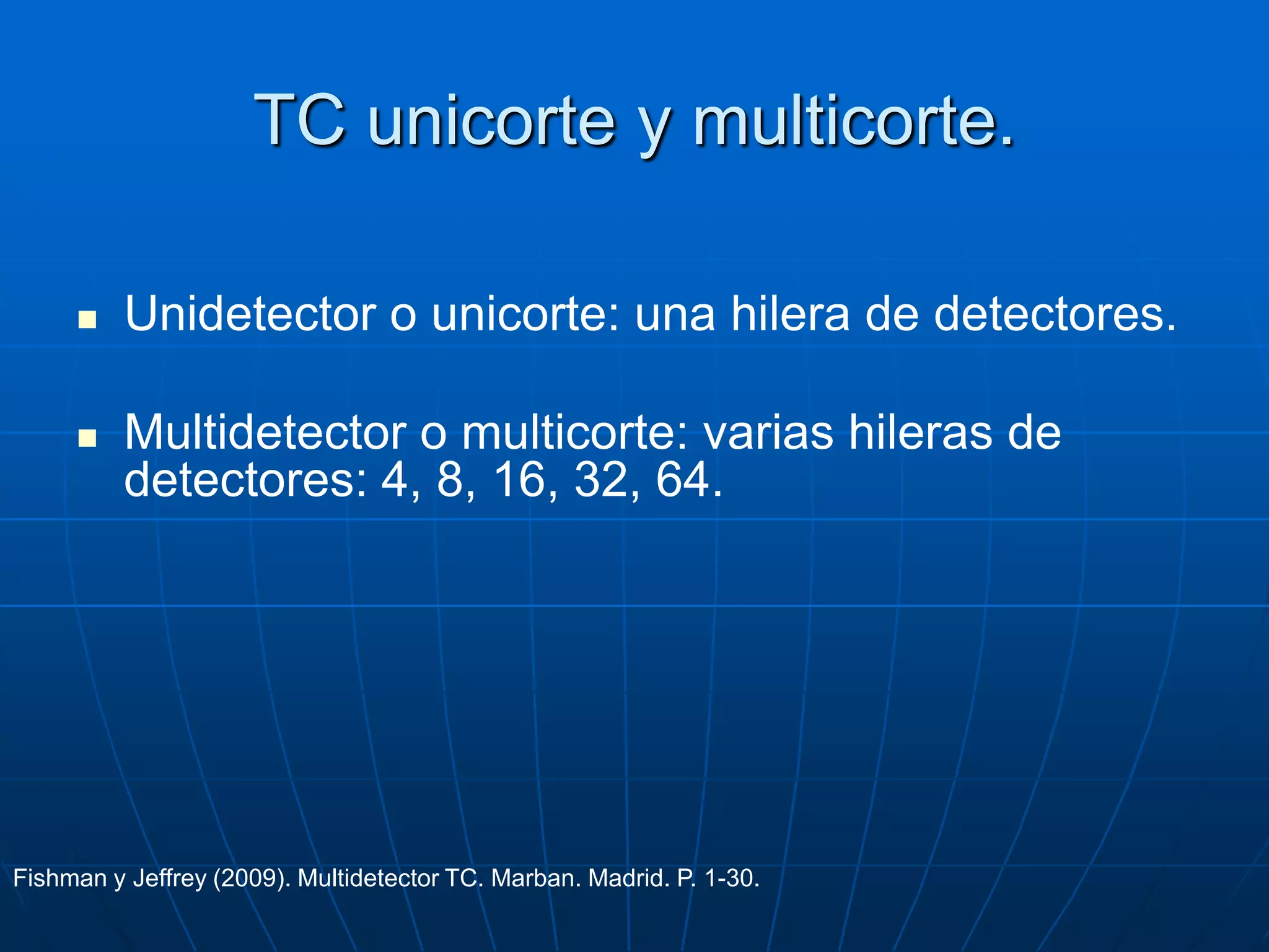 TC unicorte y multicorte.
 Unidetector o unicorte: una hilera de detectores.
 Multidetector o multicorte: varias hileras de
detectores: 4, 8, 16, 32, 64.
Fishman y Jeffrey (2009). Multidetector TC. Marban. Madrid. P. 1-30.
 