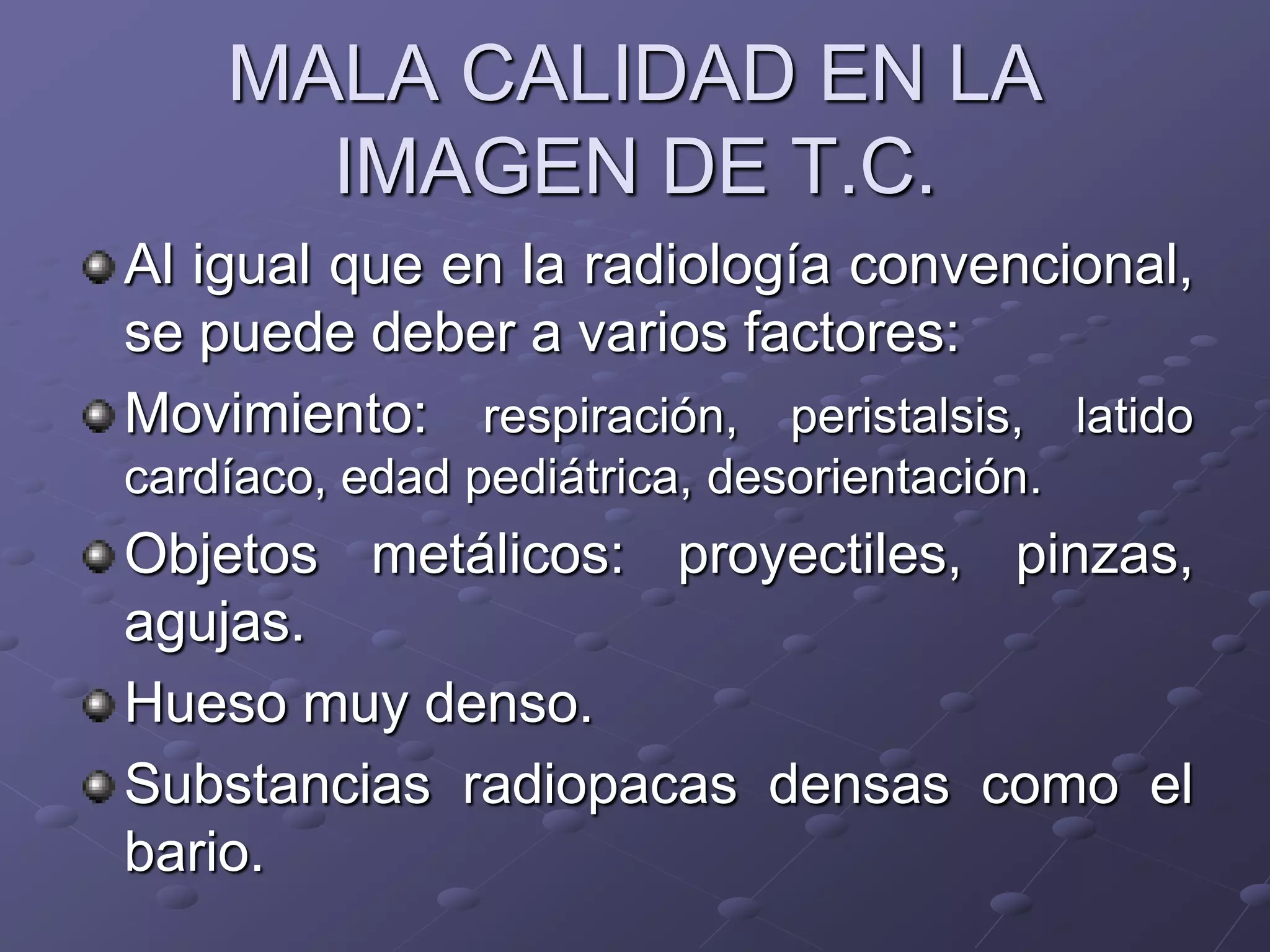 MALA CALIDAD EN LA
IMAGEN DE T.C.
Al igual que en la radiología convencional,
se puede deber a varios factores:
Movimiento: respiración, peristalsis, latido
cardíaco, edad pediátrica, desorientación.
Objetos metálicos: proyectiles, pinzas,
agujas.
Hueso muy denso.
Substancias radiopacas densas como el
bario.
 