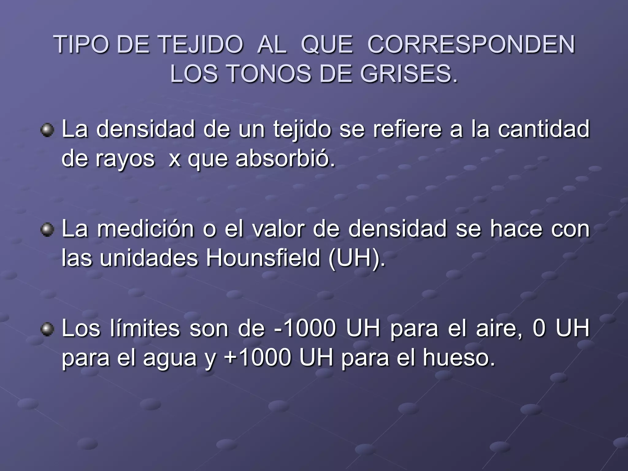 TIPO DE TEJIDO AL QUE CORRESPONDEN
LOS TONOS DE GRISES.
La densidad de un tejido se refiere a la cantidad
de rayos x que absorbió.
La medición o el valor de densidad se hace con
las unidades Hounsfield (UH).
Los límites son de -1000 UH para el aire, 0 UH
para el agua y +1000 UH para el hueso.
 