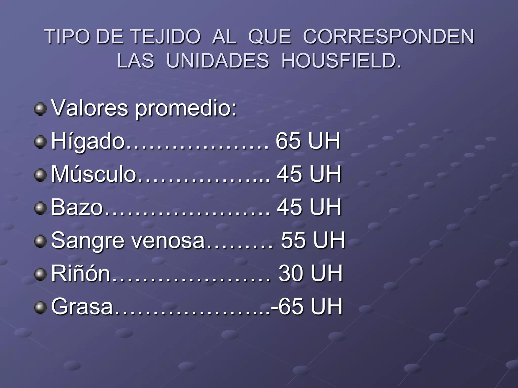 TIPO DE TEJIDO AL QUE CORRESPONDEN
LAS UNIDADES HOUSFIELD.
Valores promedio:
Hígado………………. 65 UH
Músculo……………... 45 UH
Bazo…………………. 45 UH
Sangre venosa……… 55 UH
Riñón………………… 30 UH
Grasa………………...-65 UH
 