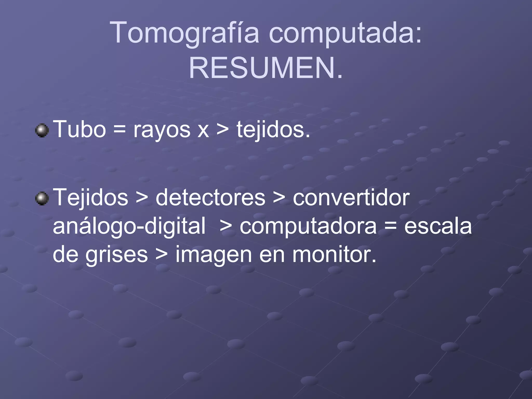 Tomografía computada:
RESUMEN.
Tubo = rayos x > tejidos.
Tejidos > detectores > convertidor
análogo-digital > computadora = escala
de grises > imagen en monitor.
 