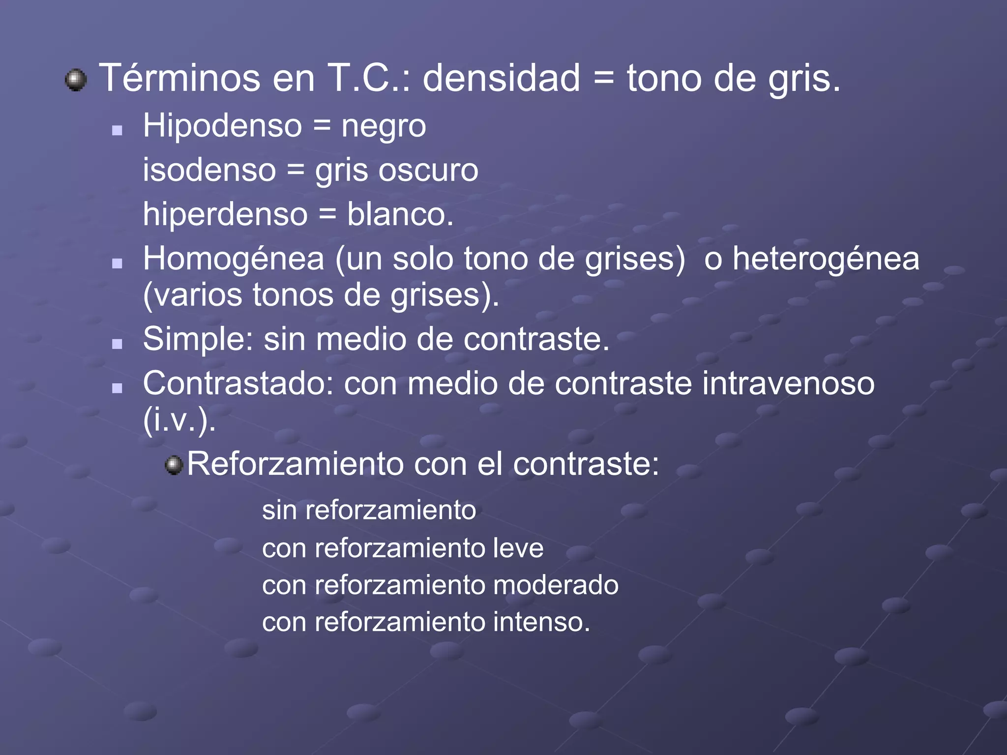 Términos en T.C.: densidad = tono de gris.
 Hipodenso = negro
isodenso = gris oscuro
hiperdenso = blanco.
 Homogénea (un solo tono de grises) o heterogénea
(varios tonos de grises).
 Simple: sin medio de contraste.
 Contrastado: con medio de contraste intravenoso
(i.v.).
Reforzamiento con el contraste:
sin reforzamiento
con reforzamiento leve
con reforzamiento moderado
con reforzamiento intenso.
 