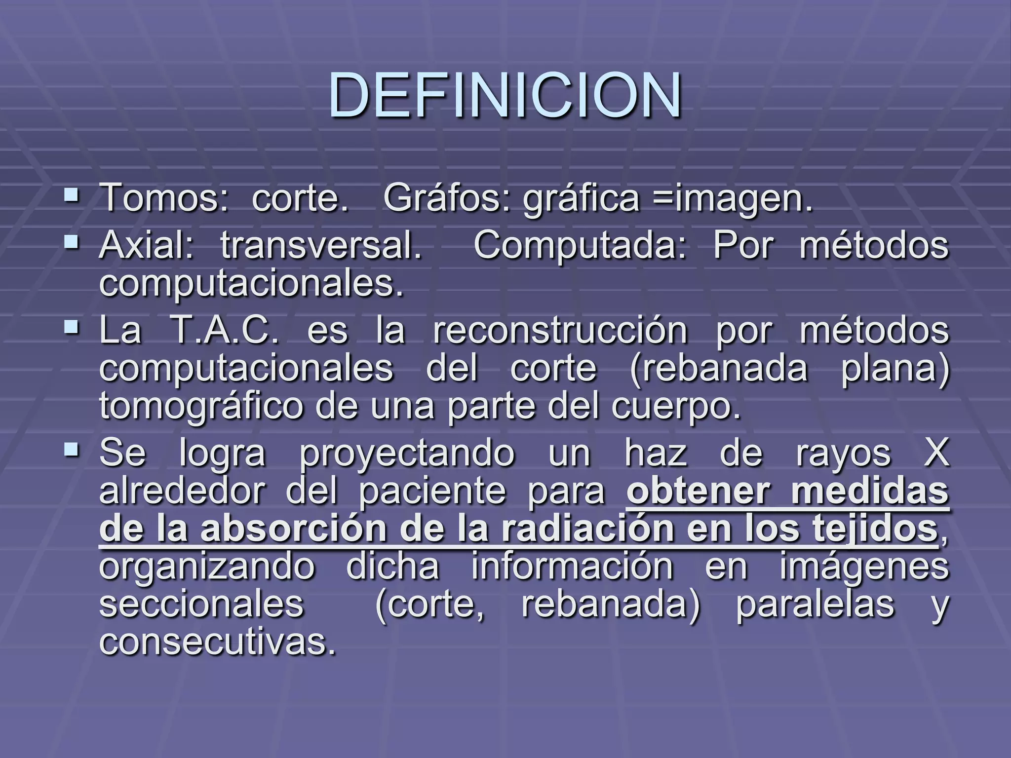 DEFINICION
 Tomos: corte. Gráfos: gráfica =imagen.
 Axial: transversal. Computada: Por métodos
computacionales.
 La T.A.C. es la reconstrucción por métodos
computacionales del corte (rebanada plana)
tomográfico de una parte del cuerpo.
 Se logra proyectando un haz de rayos X
alrededor del paciente para obtener medidas
de la absorción de la radiación en los tejidos,
organizando dicha información en imágenes
seccionales (corte, rebanada) paralelas y
consecutivas.
 