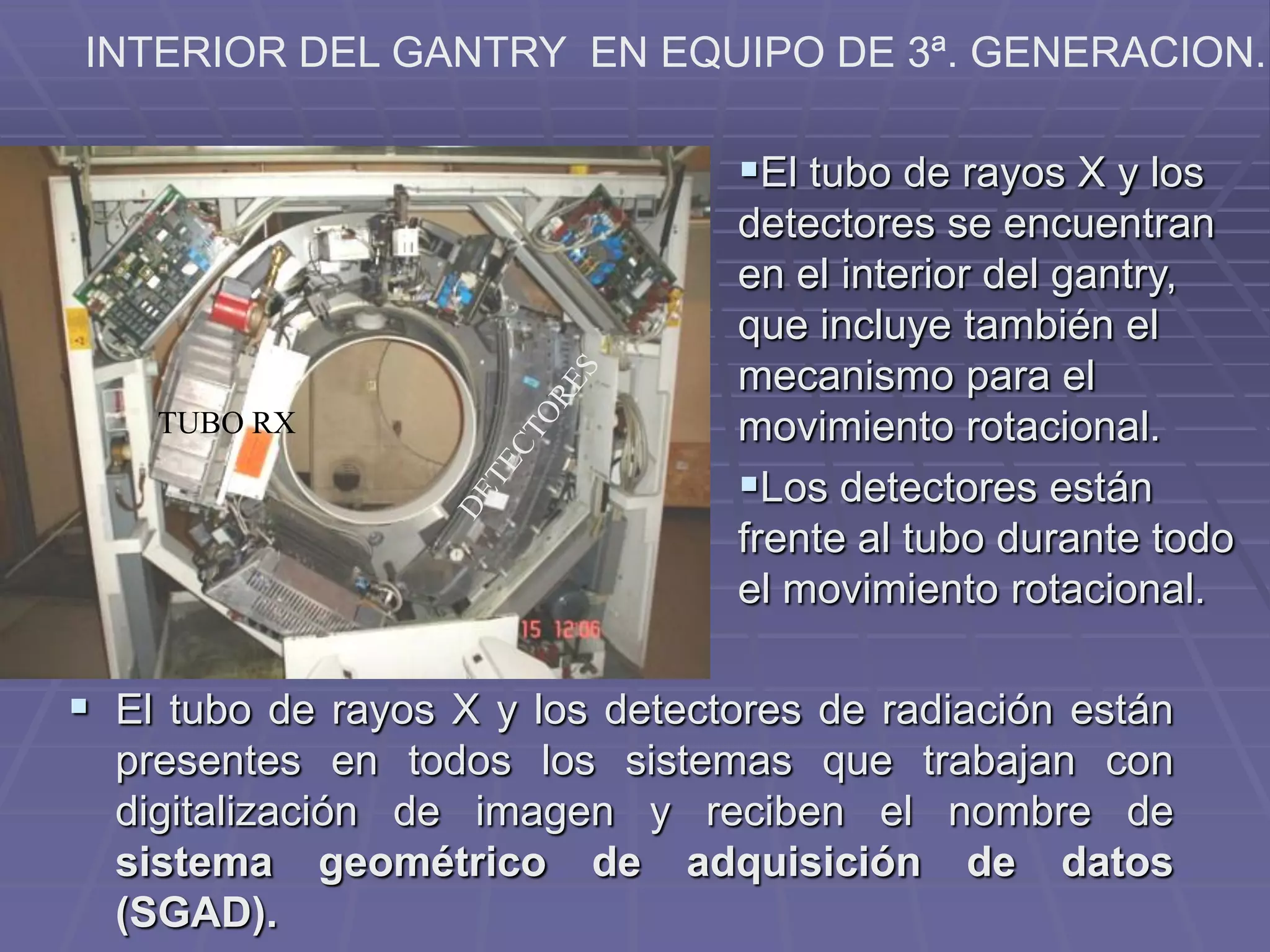 INTERIOR DEL GANTRY EN EQUIPO DE 3ª. GENERACION.
TUBO RX
El tubo de rayos X y los
detectores se encuentran
en el interior del gantry,
que incluye también el
mecanismo para el
movimiento rotacional.
Los detectores están
frente al tubo durante todo
el movimiento rotacional.
 El tubo de rayos X y los detectores de radiación están
presentes en todos los sistemas que trabajan con
digitalización de imagen y reciben el nombre de
sistema geométrico de adquisición de datos
(SGAD).
 