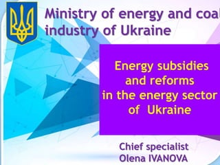 Ministry of energy and coal
industry of Ukraine
Chief specialist
Olena IVANOVA
Energy subsidies
and reforms
in the energy sector
of Ukraine
 