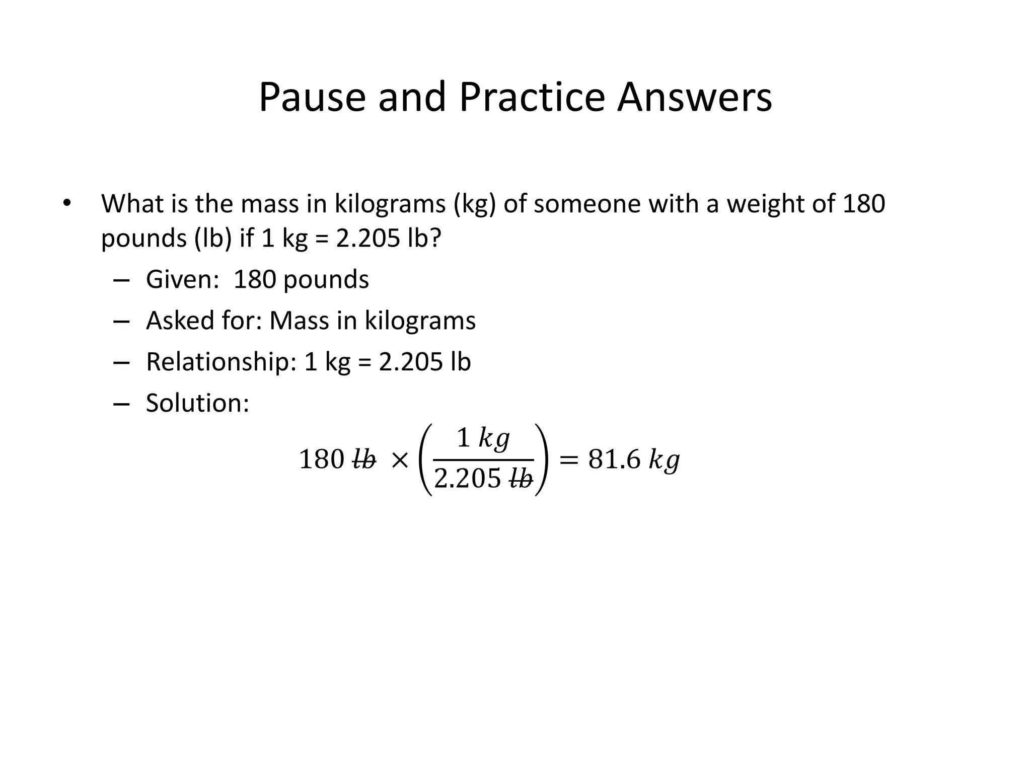 Pause and Practice Answers
• What is the mass in kilograms (kg) of someone with a weight of 180
pounds (lb) if 1 kg = 2.205 lb?
– Given: 180 pounds
– Asked for: Mass in kilograms
– Relationship: 1 kg = 2.205 lb
– Solution:
180 𝑙𝑏 ×
1 𝑘𝑔
2.205 𝑙𝑏
= 81.6 𝑘𝑔
 