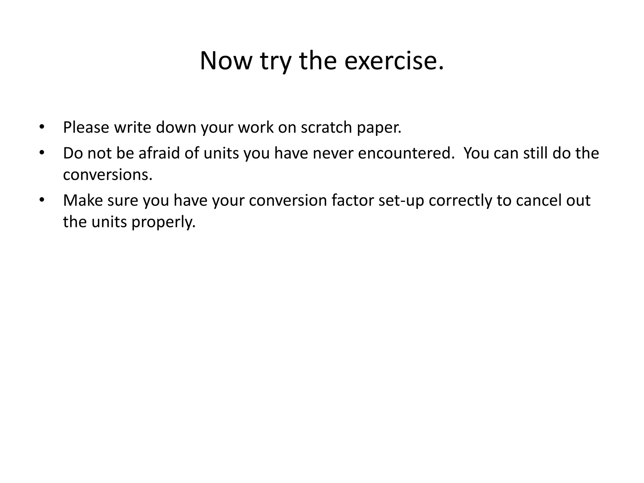 Now try the exercise.
• Please write down your work on scratch paper.
• Do not be afraid of units you have never encountered. You can still do the
conversions.
• Make sure you have your conversion factor set-up correctly to cancel out
the units properly.
 