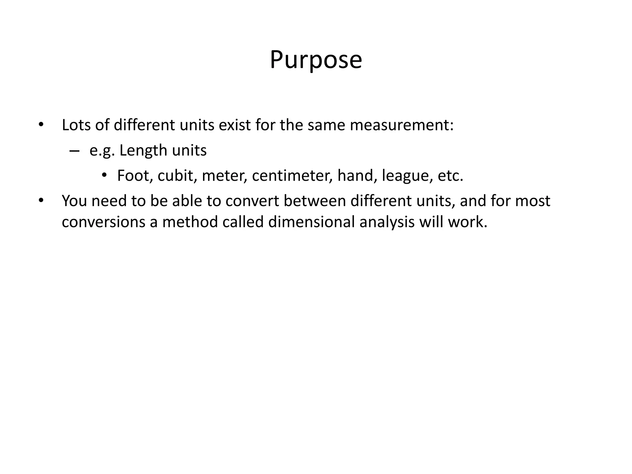 Purpose
• Lots of different units exist for the same measurement:
– e.g. Length units
• Foot, cubit, meter, centimeter, hand, league, etc.
• You need to be able to convert between different units, and for most
conversions a method called dimensional analysis will work.
 