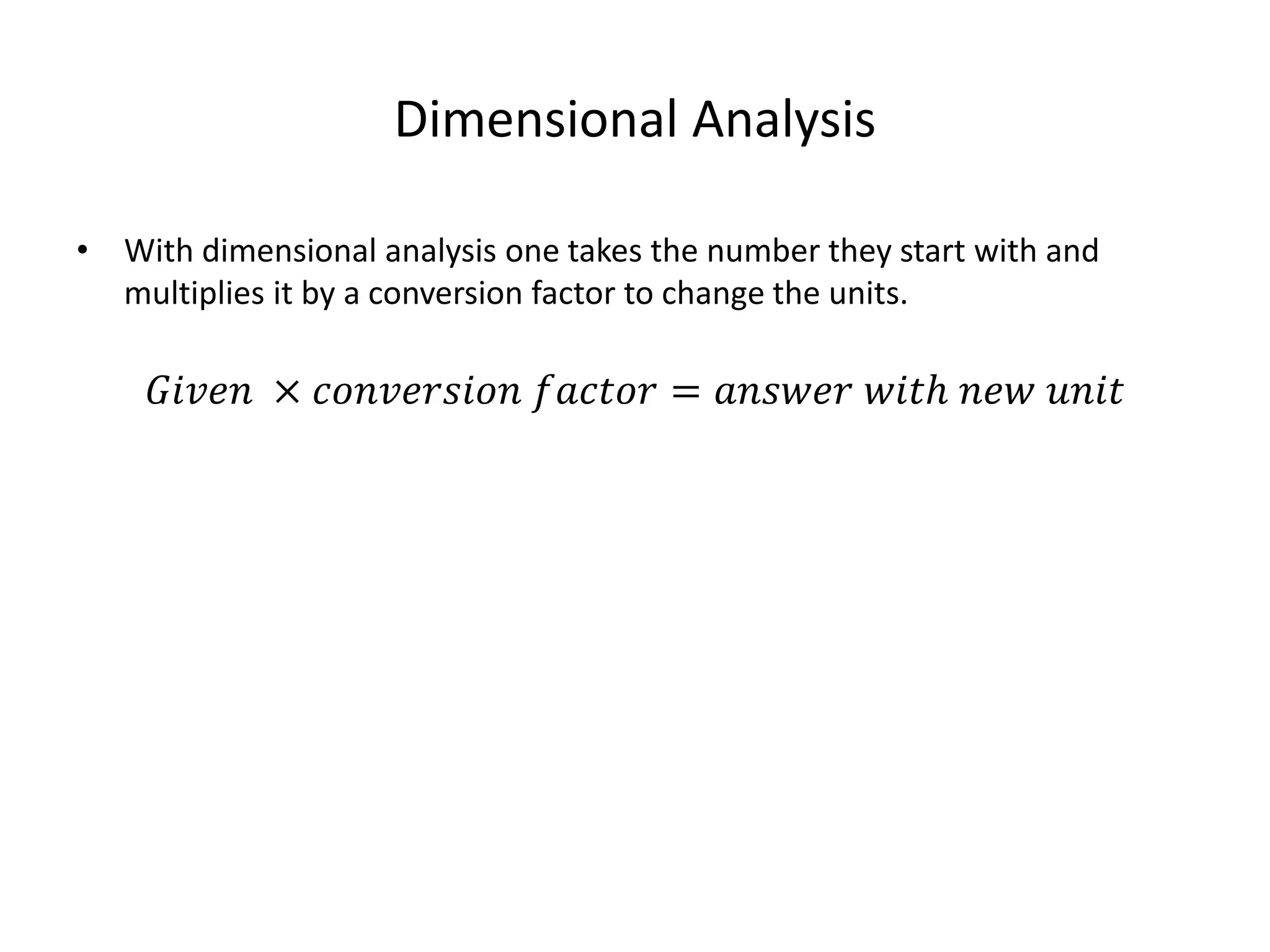 Dimensional Analysis
• With dimensional analysis one takes the number they start with and
multiplies it by a conversion factor to change the units.
𝐺𝑖𝑣𝑒𝑛 × 𝑐𝑜𝑛𝑣𝑒𝑟𝑠𝑖𝑜𝑛 𝑓𝑎𝑐𝑡𝑜𝑟 = 𝑎𝑛𝑠𝑤𝑒𝑟 𝑤𝑖𝑡ℎ 𝑛𝑒𝑤 𝑢𝑛𝑖𝑡
 
