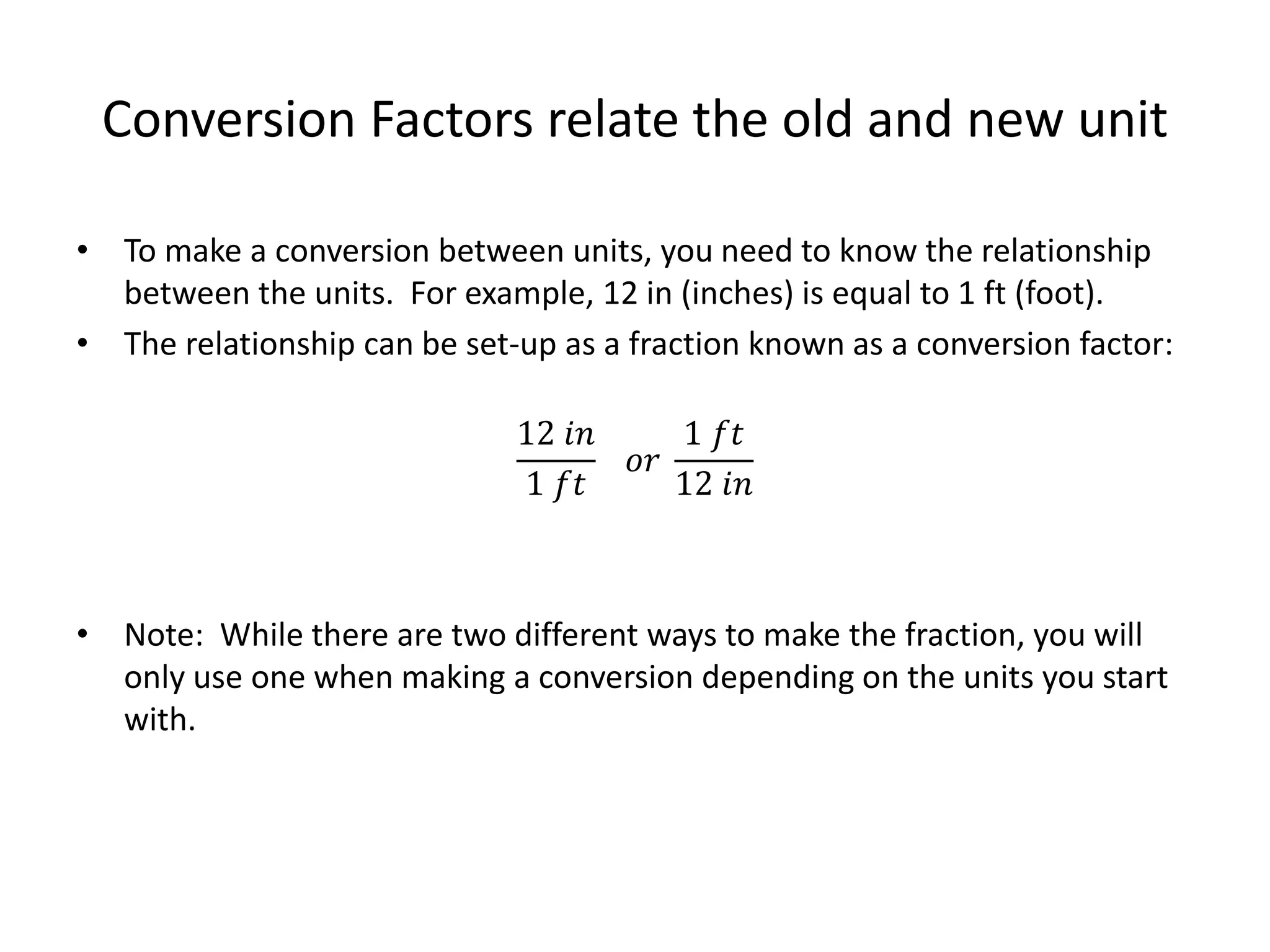 Conversion Factors relate the old and new unit
• To make a conversion between units, you need to know the relationship
between the units. For example, 12 in (inches) is equal to 1 ft (foot).
• The relationship can be set-up as a fraction known as a conversion factor:
12 𝑖𝑛
1 𝑓𝑡
𝑜𝑟
1 𝑓𝑡
12 𝑖𝑛
• Note: While there are two different ways to make the fraction, you will
only use one when making a conversion depending on the units you start
with.
 