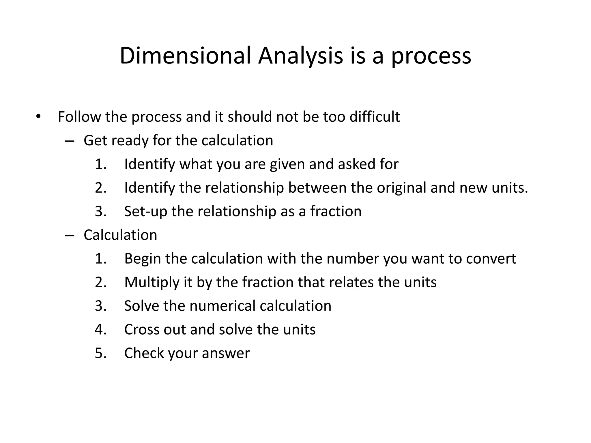 Dimensional Analysis is a process
• Follow the process and it should not be too difficult
– Get ready for the calculation
1. Identify what you are given and asked for
2. Identify the relationship between the original and new units.
3. Set-up the relationship as a fraction
– Calculation
1. Begin the calculation with the number you want to convert
2. Multiply it by the fraction that relates the units
3. Solve the numerical calculation
4. Cross out and solve the units
5. Check your answer
 